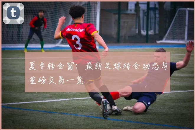 夏季转会窗：最新足球转会动态与重磅交易一览