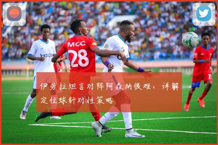 伊劳拉坦言对阵阿森纳很难,详解定位球针对性策略
