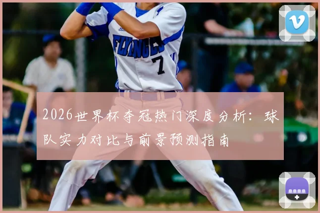 2026世界杯夺冠热门深度分析:球队实力对比与前景预测指南