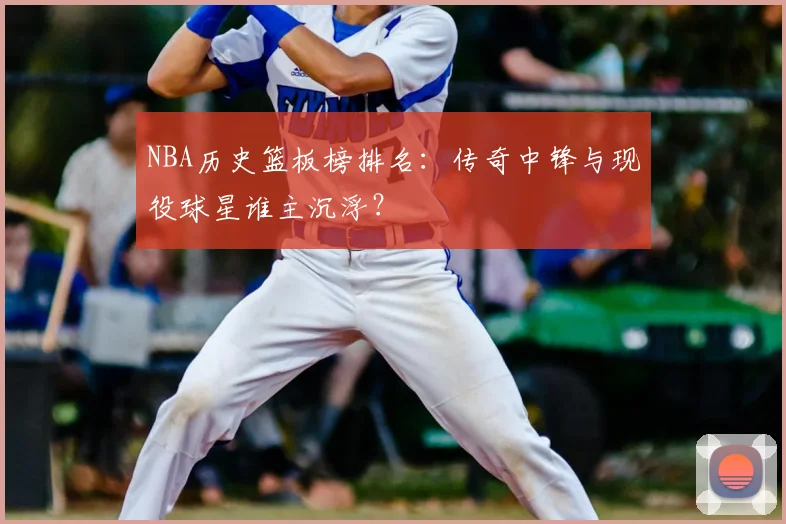 NBA历史篮板榜排名:传奇中锋与现役球星谁主沉浮?