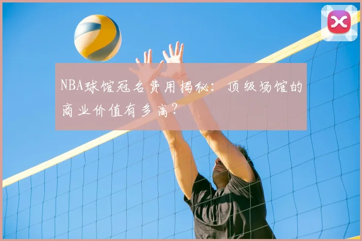 NBA球馆冠名费用揭秘：顶级场馆的商业价值有多高？