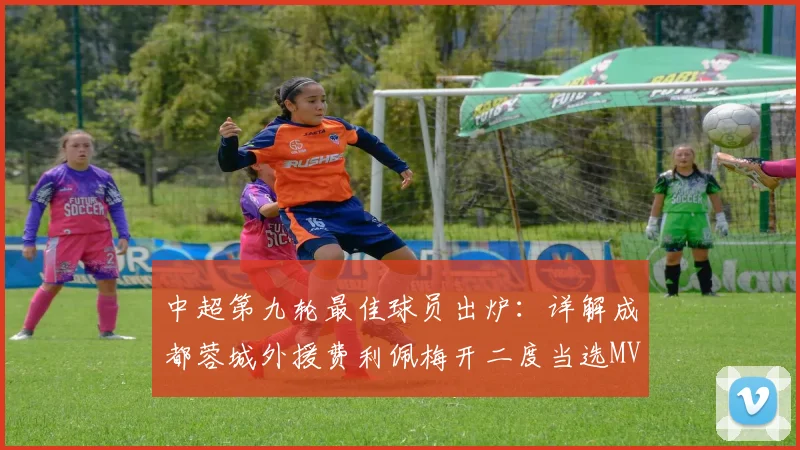中超第九轮最佳球员出炉:详解成都蓉城外援费利佩梅开二度当选MVP的原因