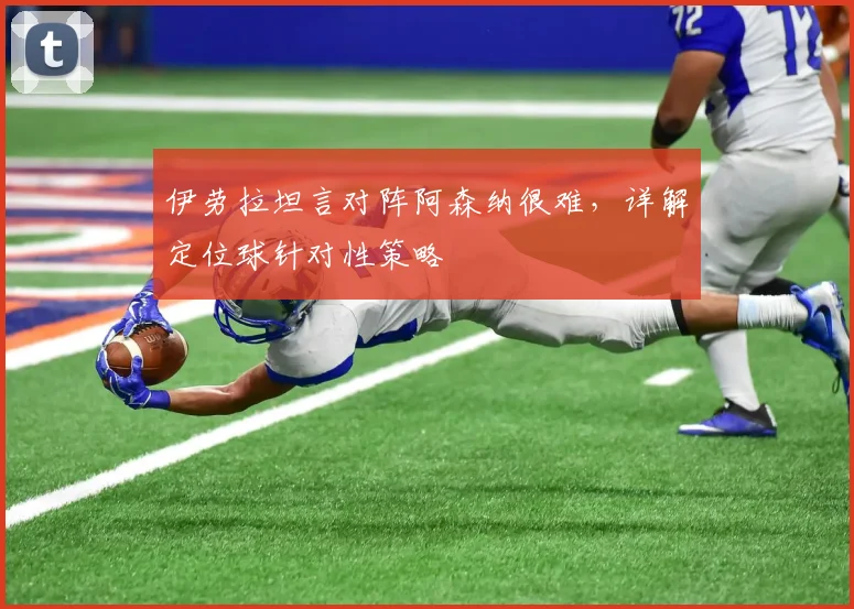伊劳拉坦言对阵阿森纳很难，详解定位球针对性策略