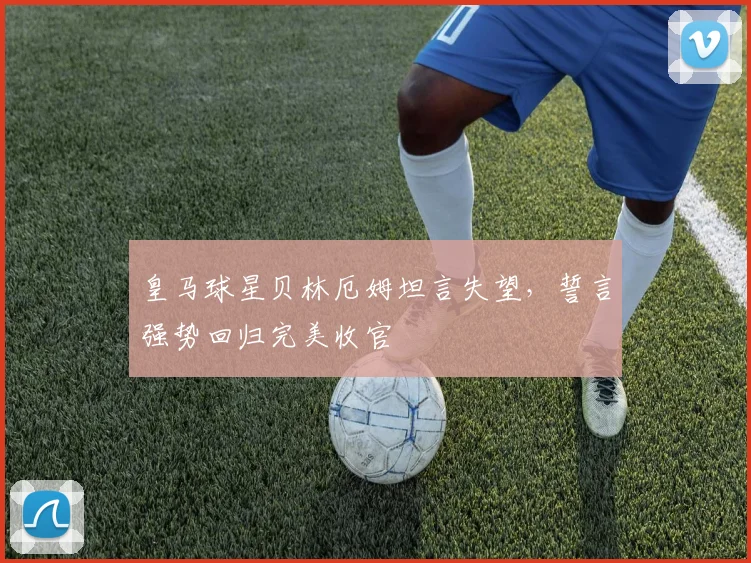 皇马球星贝林厄姆坦言失望，誓言强势回归完美收官